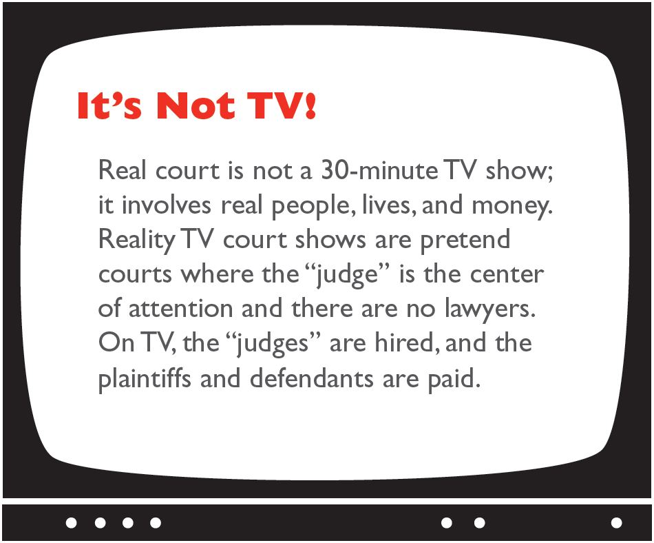 It's Not TV! Real court is not a 30-minute TV show; it involves real people, lives, and money. Reality TV court shows are pretend courts where the "judge" is the center of attention and there are no lawyers. On TV, the "judges" are hired, and the plaintiffs and defendants are paid.