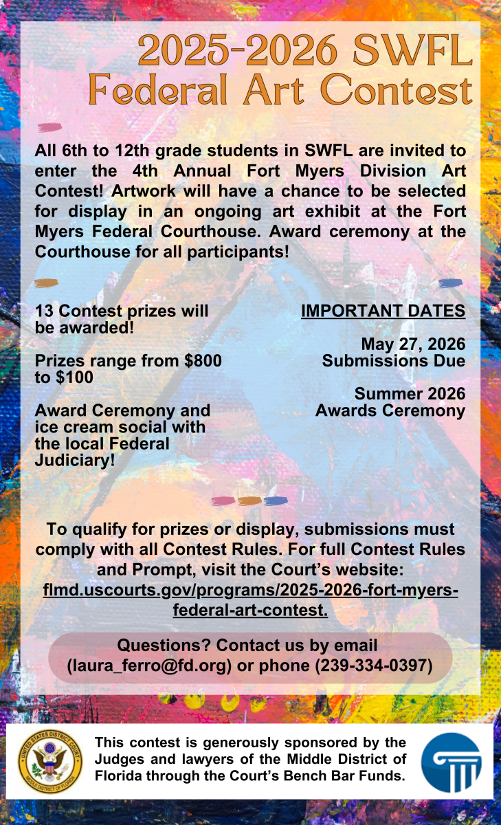This is the logo for the 2025- 2026 Fort Myers Federal Art Contest. It reads: "2025 - 2026 SWFL Federal Art Contest  All 6th to 12th grade students in SWFL are invited to enter the 4th Annual Fort Myers Division Art Contest! Artwork will have a chance to be selected for display in an ongoing art exhibit at the Fort Myers Federal Courthouse. Award ceremony at Courthouse for all participants!  13 Contest prizes will be awarded!   Prizes range from $800 to $100!   Award Ceremony and ice cream social with the local Federal Judiciary!  IMPORTANT DATES  May 27, 2026 Submissions Due  Summer 2026 Awards Ceremony  To qualify for prizes or display, submissions must comply with all Contest Rules. For full Contest Rules and Prompt, visit the Court’s website: flmd.uscourts.gov/programs/2025-2026-fort-myers-federal-art-contest.  Questions? Contact us by email laura_ferro@fd.org or phone 239-334-0397. This Contest is generously sponsored by the Judges and lawyers of the Middle District of Florida through the Court’s Bench Bar Funds."